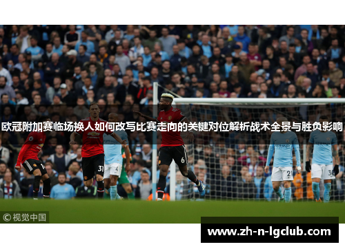 欧冠附加赛临场换人如何改写比赛走向的关键对位解析战术全景与胜负影响 欧冠附加赛临场换人如何改写比赛走向的关键对位解析战术全景与胜负影响