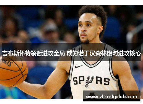 吉布斯怀特领衔进攻全局 成为诺丁汉森林绝对进攻核心 吉布斯怀特领衔进攻全局 成为诺丁汉森林绝对进攻核心