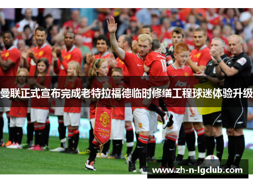 曼联正式宣布完成老特拉福德临时修缮工程球迷体验升级 曼联正式宣布完成老特拉福德临时修缮工程球迷体验升级