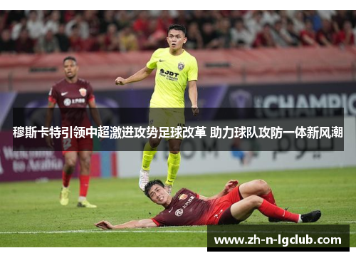 穆斯卡特引领中超激进攻势足球改革 助力球队攻防一体新风潮 穆斯卡特引领中超激进攻势足球改革 助力球队攻防一体新风潮