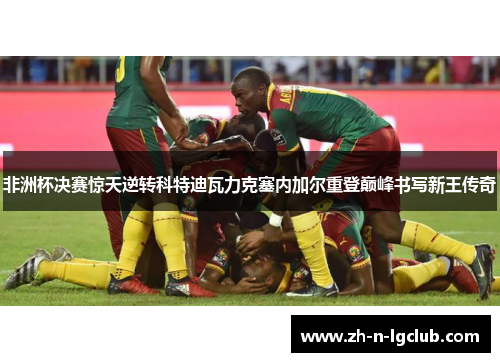 非洲杯决赛惊天逆转科特迪瓦力克塞内加尔重登巅峰书写新王传奇 非洲杯决赛惊天逆转科特迪瓦力克塞内加尔重登巅峰书写新王传奇